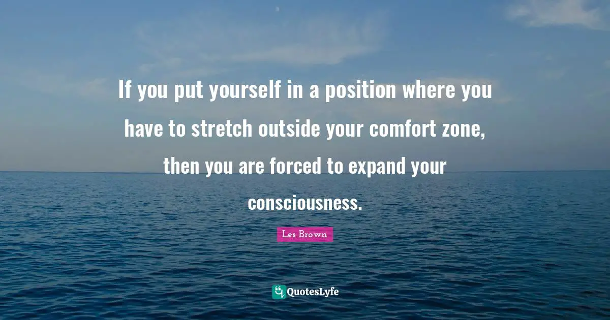 If you put yourself in a position where you have to stretch outside your comfort zone, then you are forced to expand your consciousness.