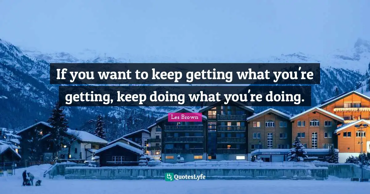 If you want to keep getting what you're getting, keep doing what you're doing.