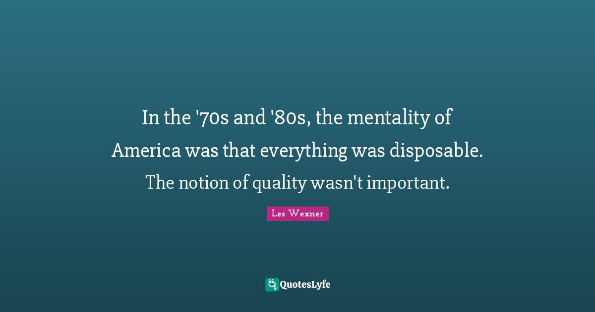 In the '70s and '80s, the mentality of America was that everything was disposable. The notion of quality wasn't important.