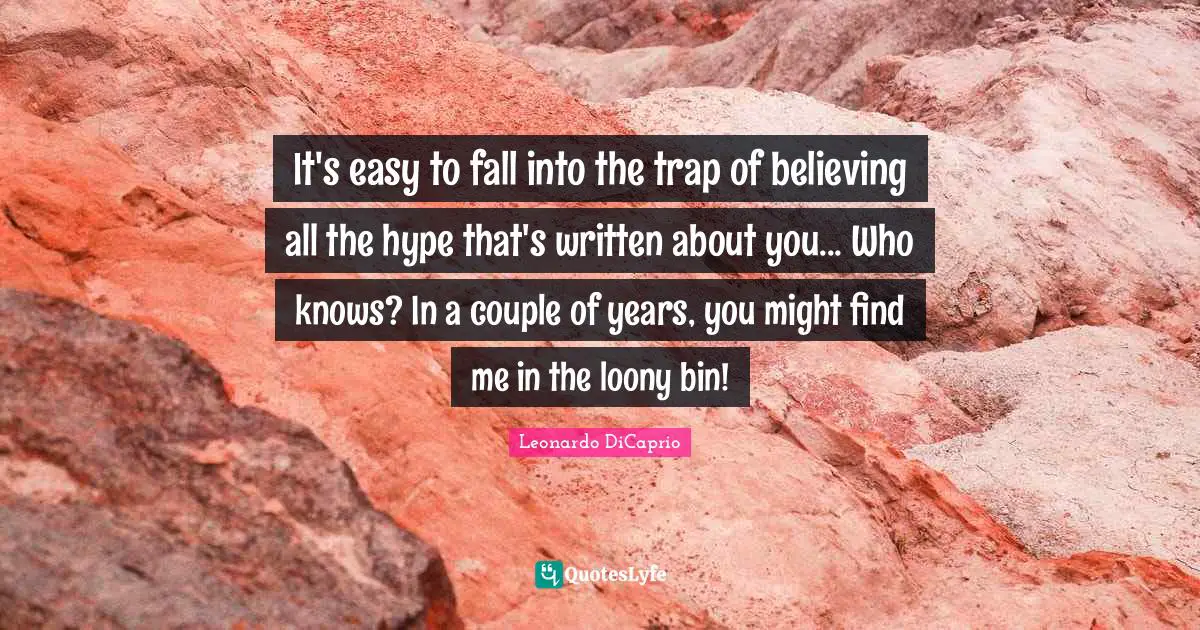 It's easy to fall into the trap of believing all the hype that's written about you... Who knows? In a couple of years, you might find me in the loony bin!