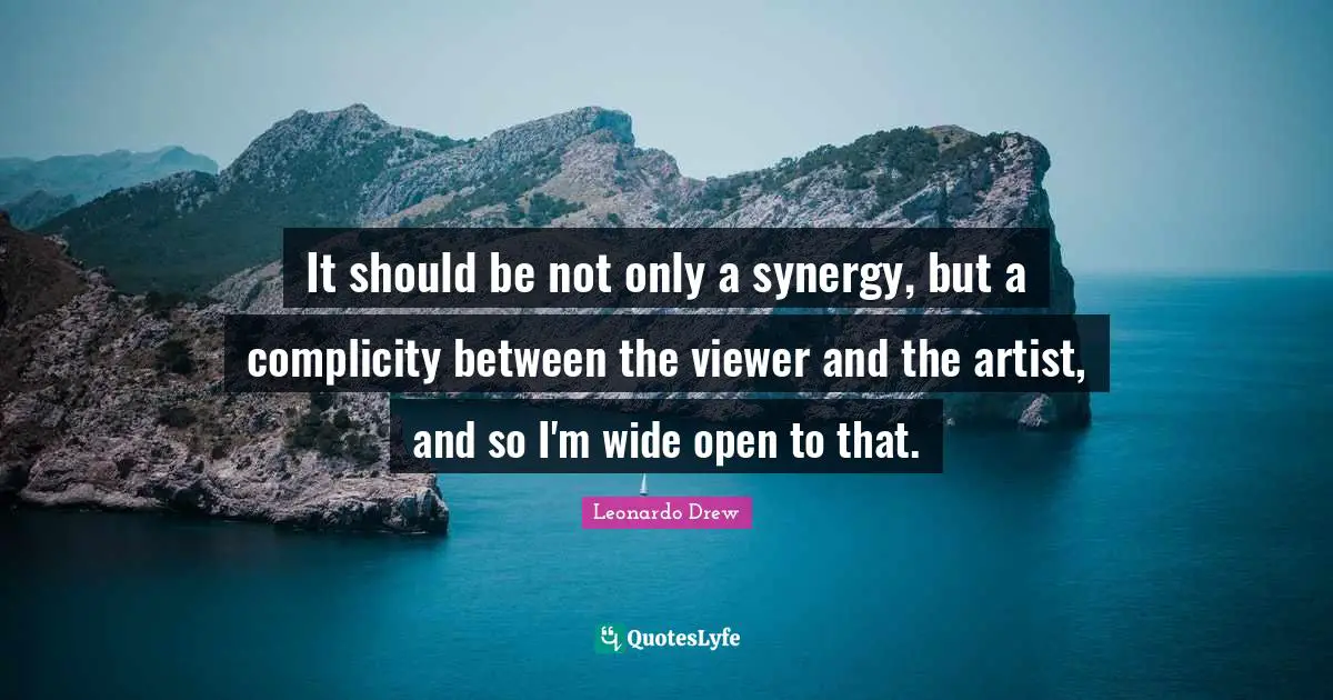It should be not only a synergy, but a complicity between the viewer and the artist, and so I'm wide open to that.