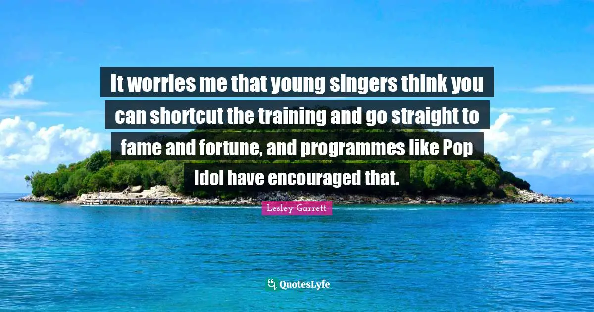 It worries me that young singers think you can shortcut the training and go straight to fame and fortune, and programmes like Pop Idol have encouraged that.