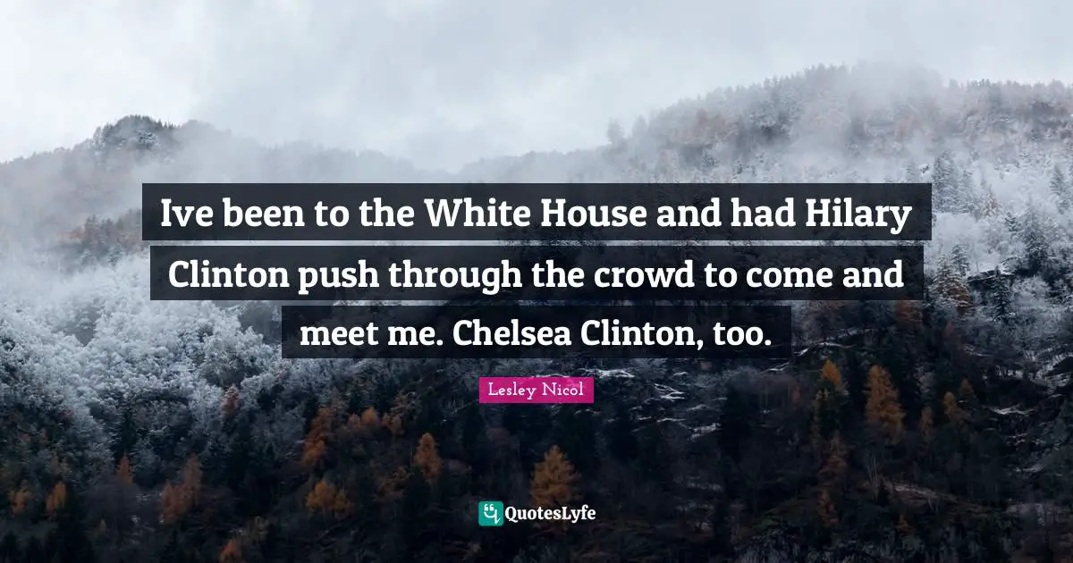 Ive been to the White House and had Hilary Clinton push through the crowd to come and meet me. Chelsea Clinton, too.
