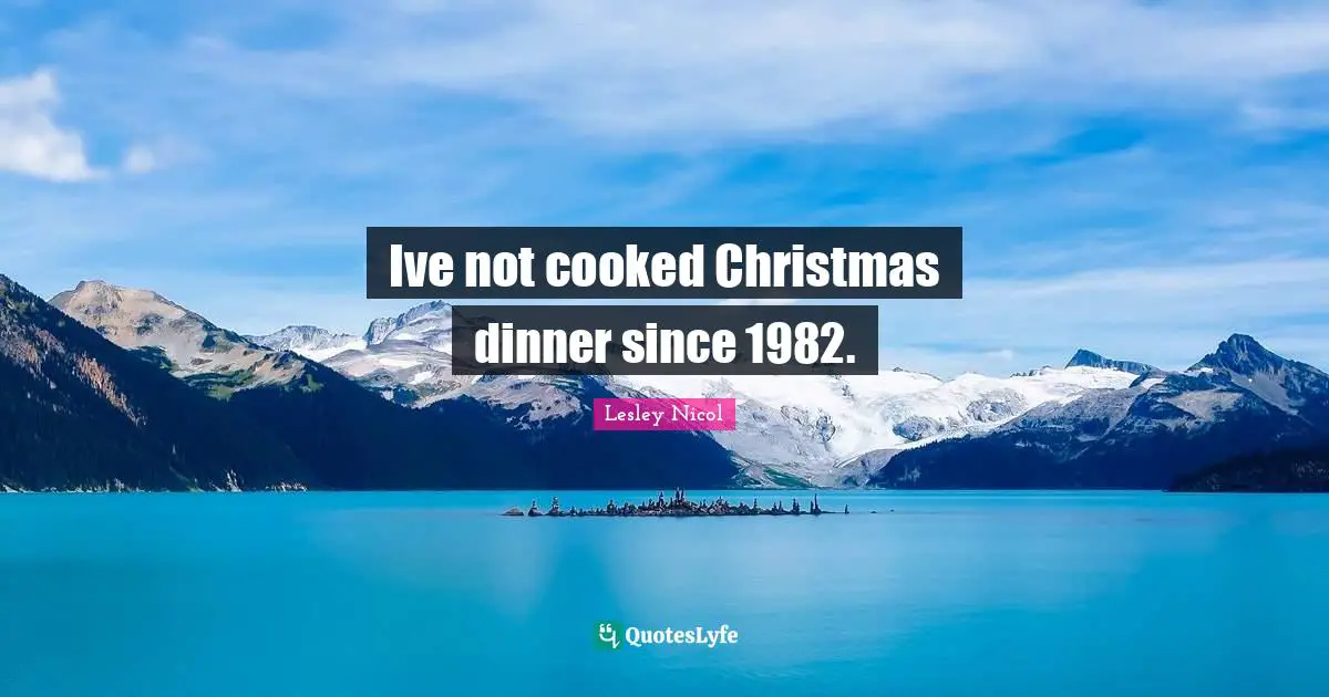 Ive not cooked Christmas dinner since 1982.