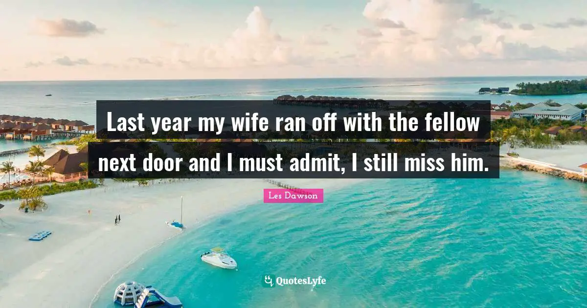 Last year my wife ran off with the fellow next door and I must admit, I still miss him.