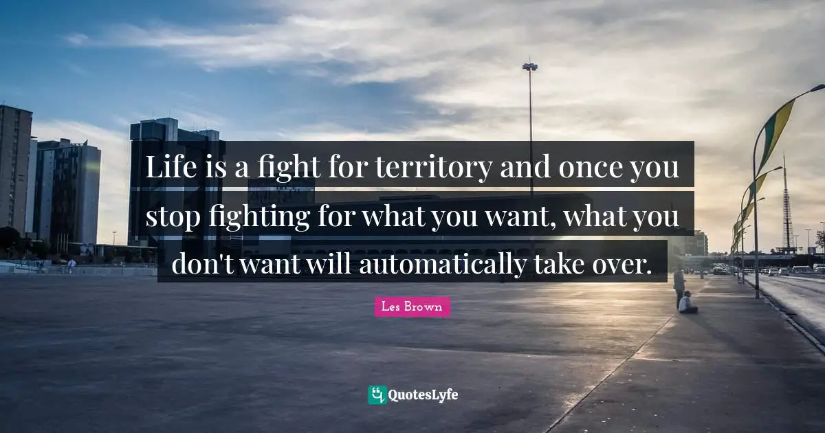 Life is a fight for territory and once you stop fighting for what you want, what you don't want will automatically take over.