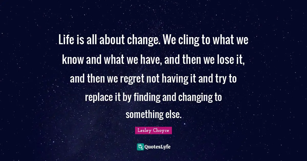 Life is all about change. We cling to what we know and what we have, and then we lose it, and then we regret not having it and try to replace it by finding and changing to something else.
