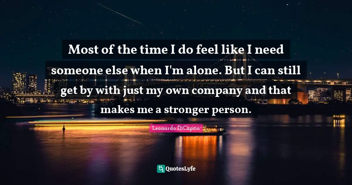 Most of the time I do feel like I need someone else when I'm alone. But I can still get by with just my own company and that makes me a stronger person.