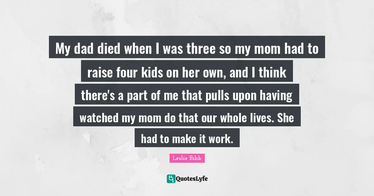 My dad died when I was three so my mom had to raise four kids on her own, and I think there's a part of me that pulls upon having watched my mom do that our whole lives. She had to make it work.