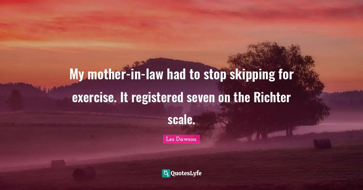 My mother-in-law had to stop skipping for exercise. It registered seven on the Richter scale.