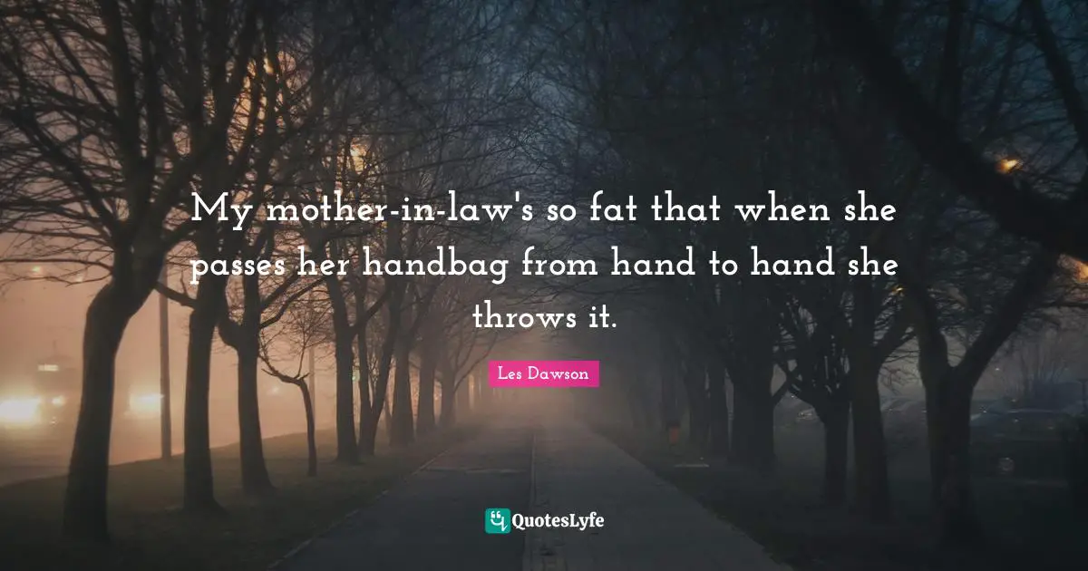 My mother-in-law's so fat that when she passes her handbag from hand to hand she throws it.