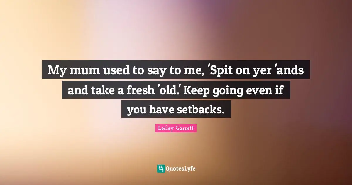 My mum used to say to me, 'Spit on yer 'ands and take a fresh 'old.' Keep going even if you have setbacks.