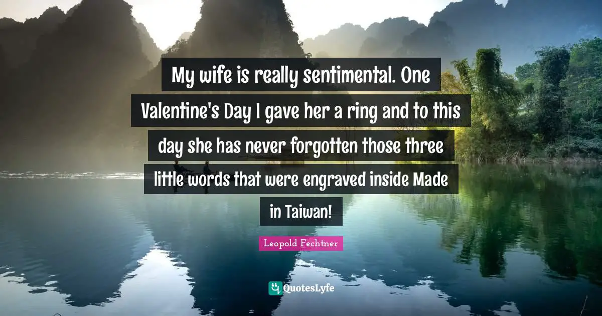 My wife is really sentimental. One Valentine's Day I gave her a ring and to this day she has never forgotten those three little words that were engraved inside Made in Taiwan!