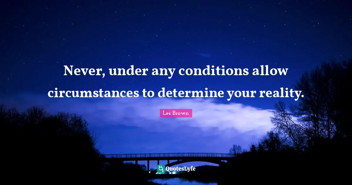 Never, under any conditions allow circumstances to determine your reality.