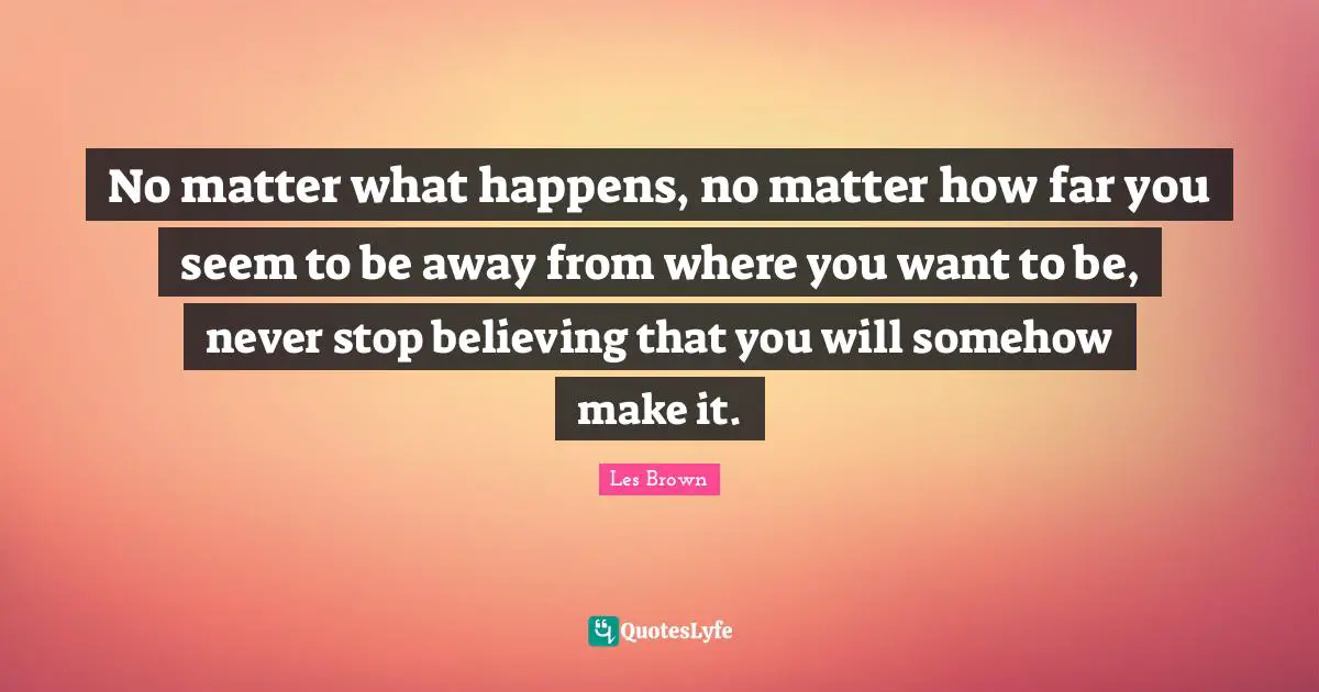 Les Brown Quotes: "No matter what happens, no matter how far you seem to be away from where you want to be, never stop believing that you will somehow make it."