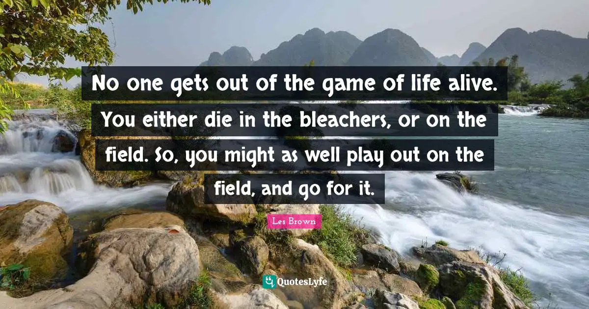No one gets out of the game of life alive. You either die in the bleachers, or on the field. So, you might as well play out on the field, and go for it.