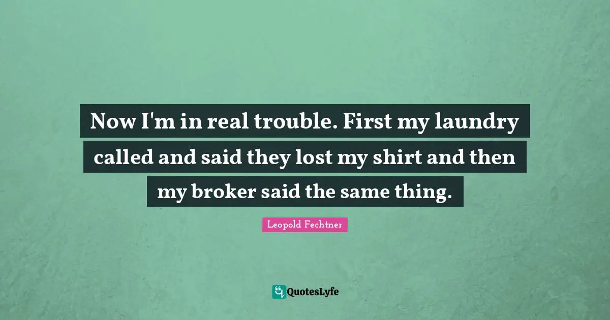 Now I'm in real trouble. First my laundry called and said they lost my shirt and then my broker said the same thing.