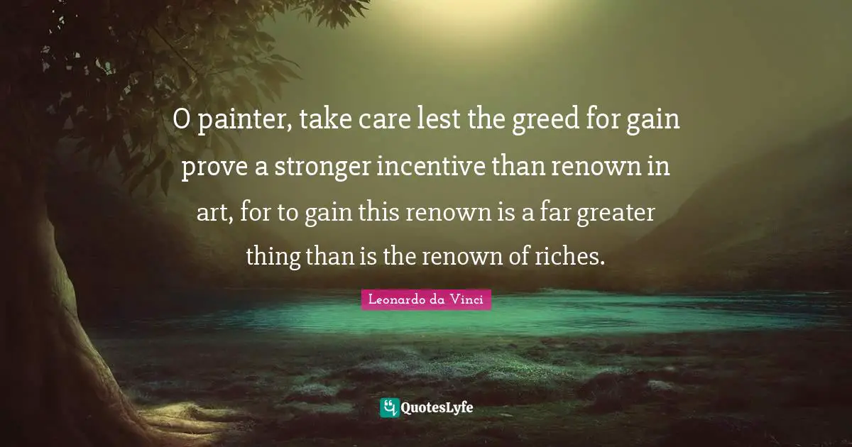 O painter, take care lest the greed for gain prove a stronger incentive than renown in art, for to gain this renown is a far greater thing than is the renown of riches.