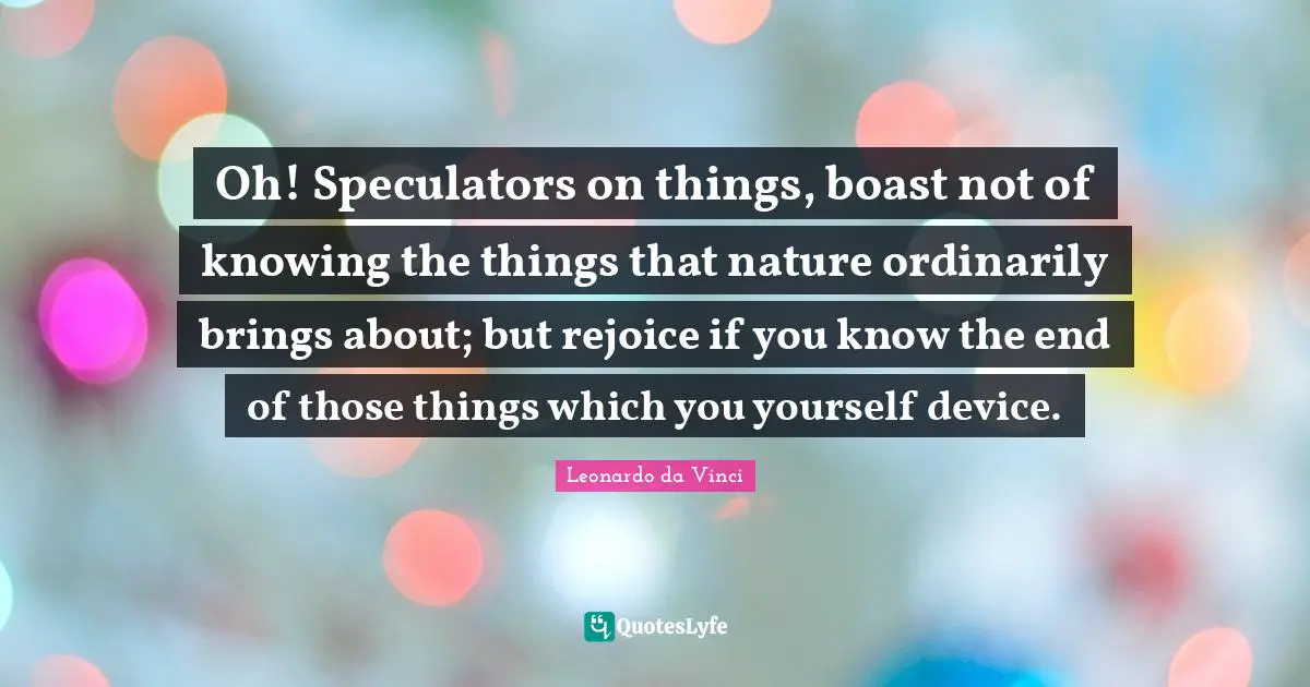 Oh! Speculators on things, boast not of knowing the things that nature ordinarily brings about; but rejoice if you know the end of those things which you yourself device.