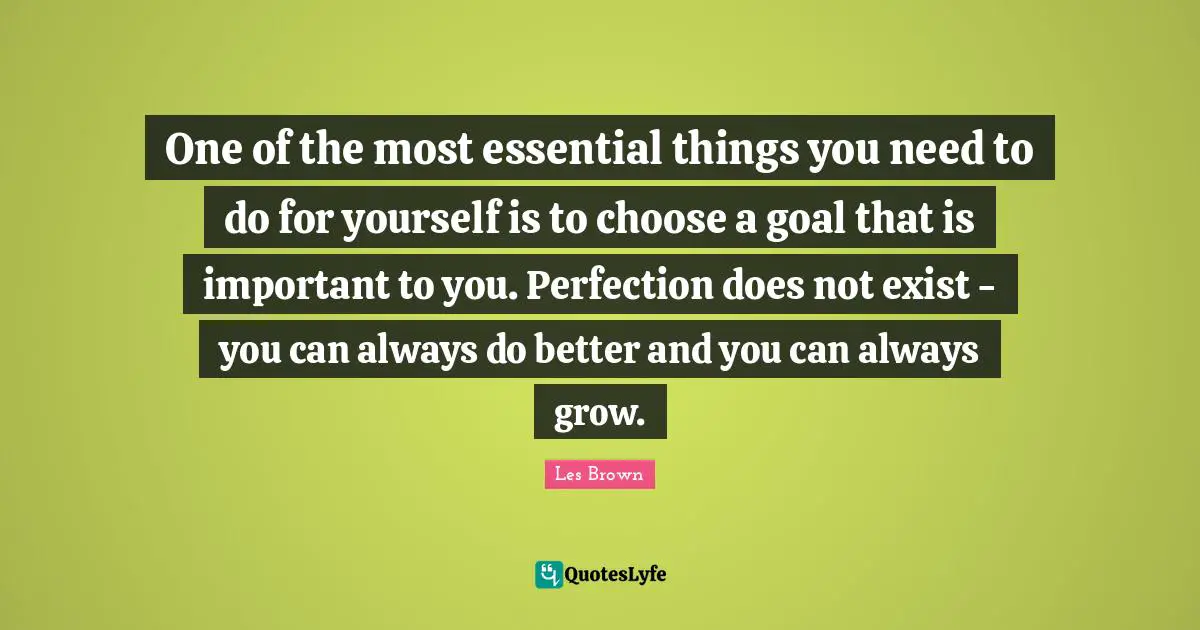One of the most essential things you need to do for yourself is to choose a goal that is important to you. Perfection does not exist - you can always do better and you can always grow.
