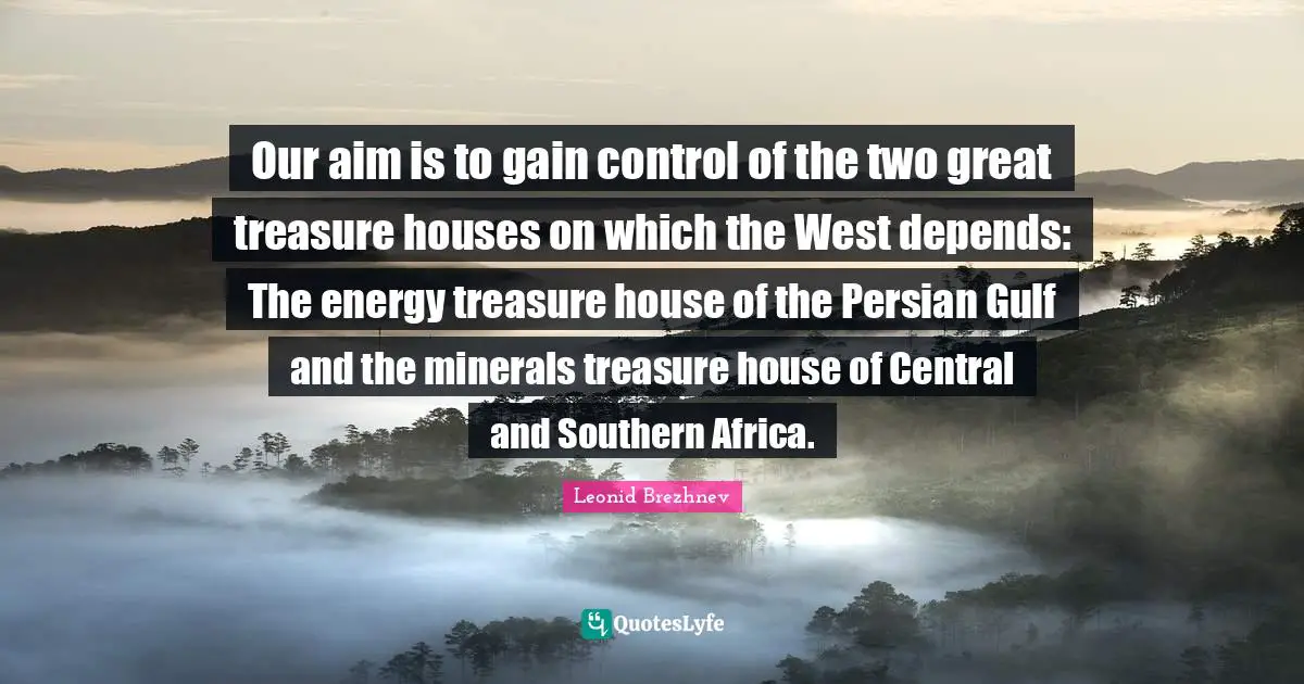 Leonid Brezhnev Quotes: "Our aim is to gain control of the two great treasure houses on which the West depends: The energy treasure house of the Persian Gulf and the minerals treasure house of Central and Southern Africa."