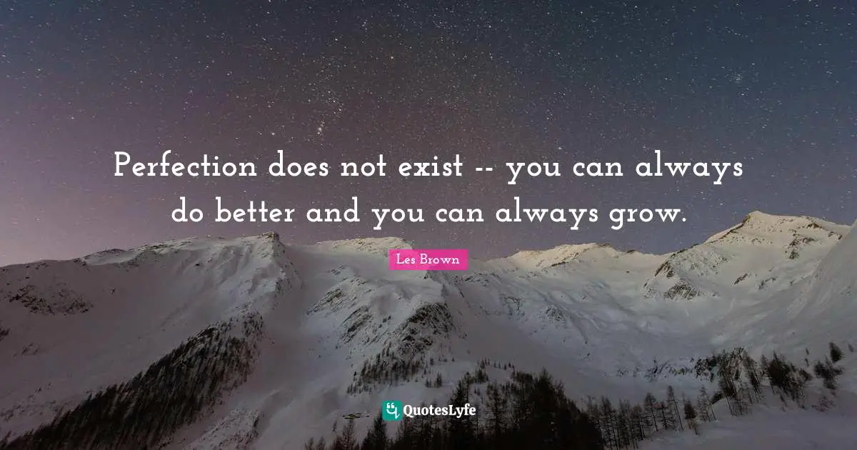 Perfection does not exist -- you can always do better and you can always grow.
