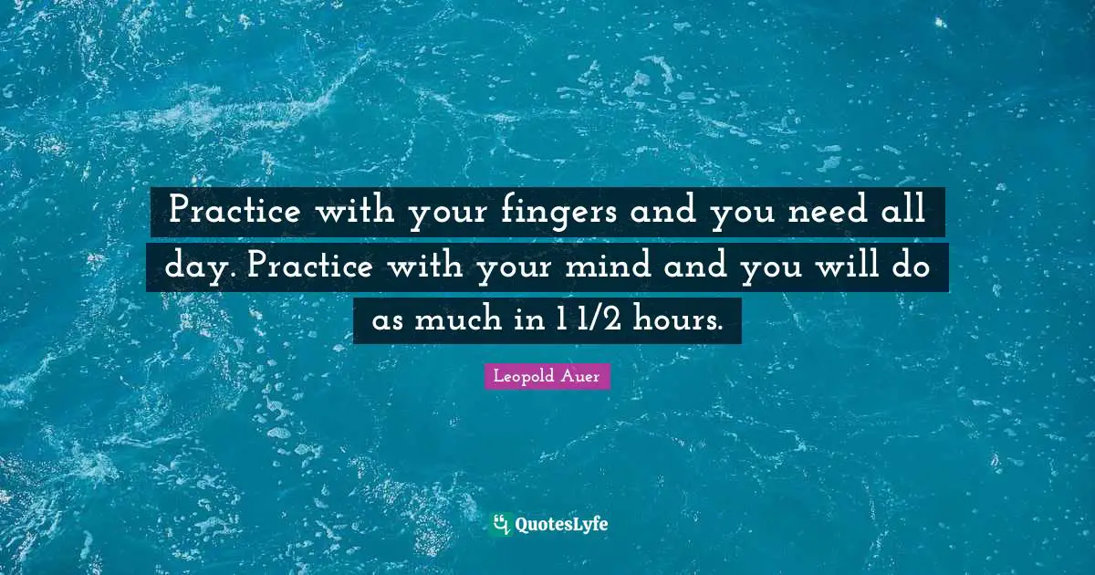 Practice with your fingers and you need all day. Practice with your mind and you will do as much in 1 1/2 hours.