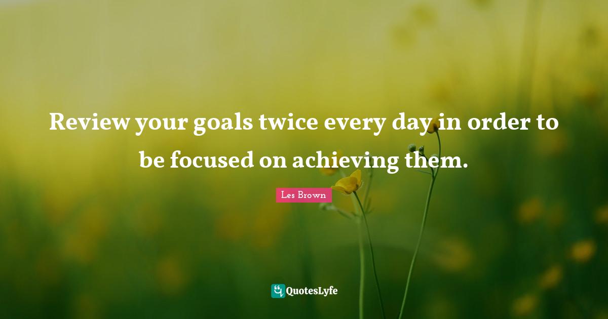 Review your goals twice every day in order to be focused on achieving them.