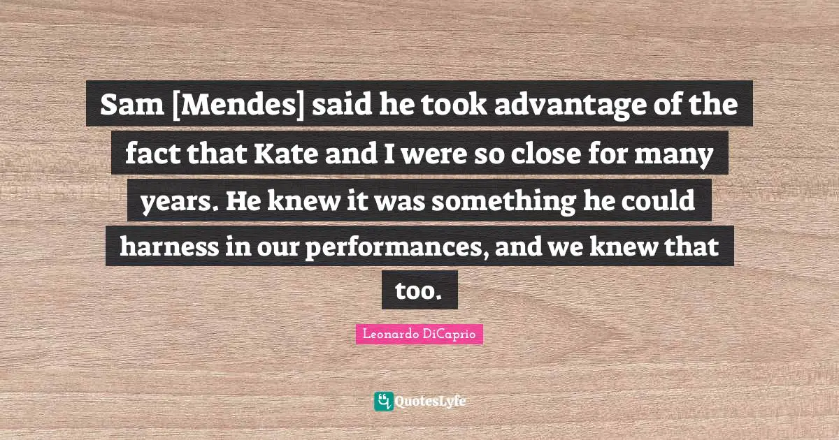 Sam [Mendes] said he took advantage of the fact that Kate and I were so close for many years. He knew it was something he could harness in our performances, and we knew that too.