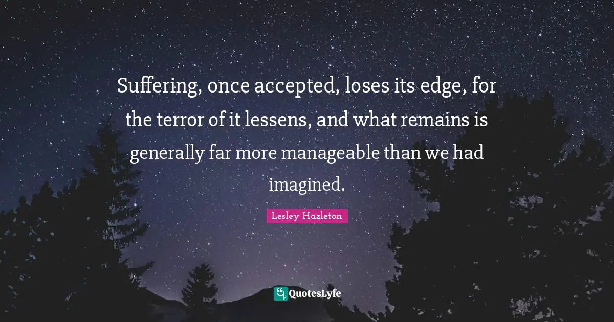 Suffering, once accepted, loses its edge, for the terror of it lessens, and what remains is generally far more manageable than we had imagined.
