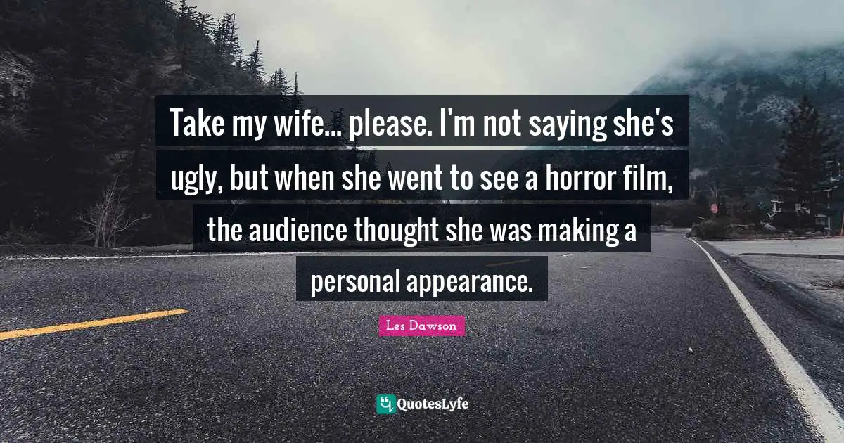Take my wife... please. I'm not saying she's ugly, but when she went to see a horror film, the audience thought she was making a personal appearance.