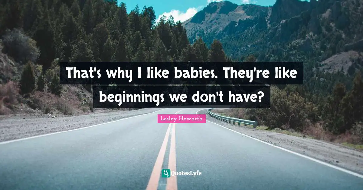 That's why I like babies. They're like beginnings we don't have?