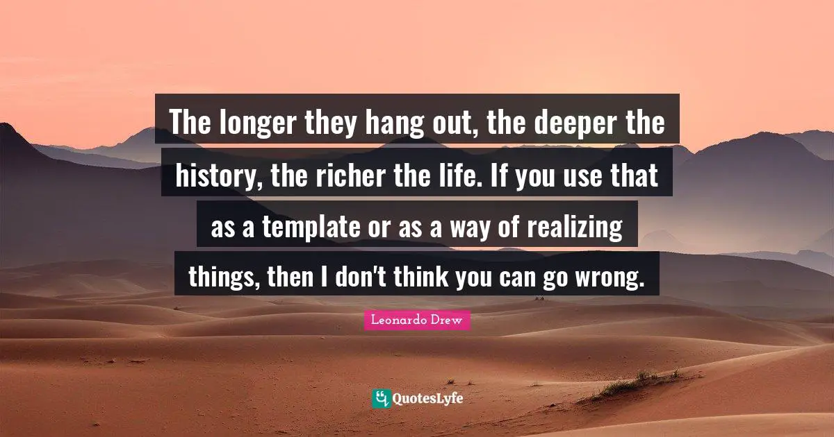The longer they hang out, the deeper the history, the richer the life. If you use that as a template or as a way of realizing things, then I don't think you can go wrong.