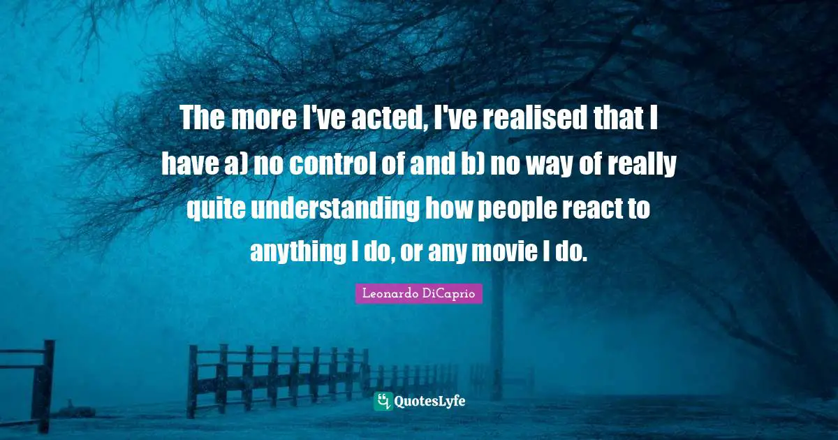 The more I've acted, I've realised that I have a) no control of and b) no way of really quite understanding how people react to anything I do, or any movie I do.