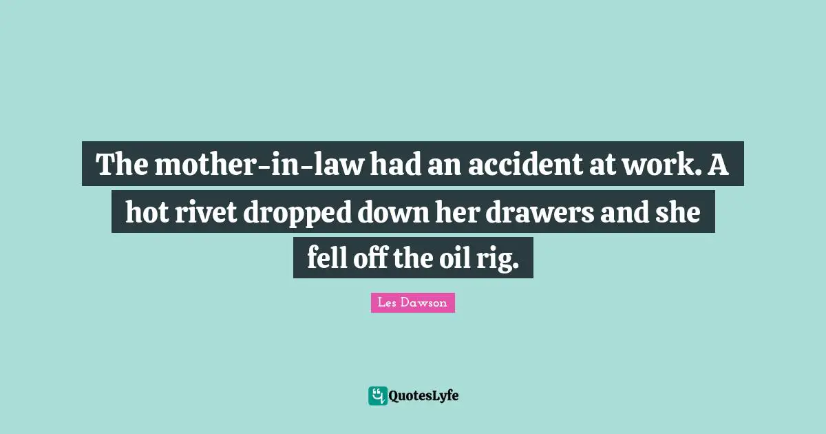 The mother-in-law had an accident at work. A hot rivet dropped down her drawers and she fell off the oil rig.
