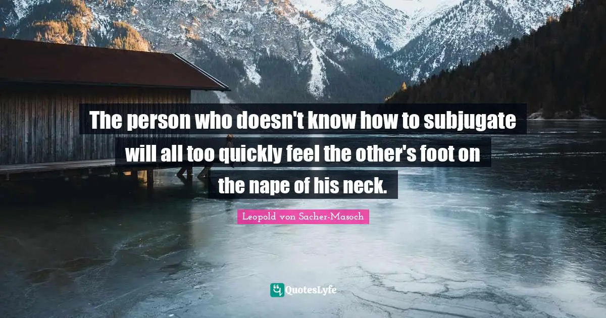 The person who doesn't know how to subjugate will all too quickly feel the other's foot on the nape of his neck.