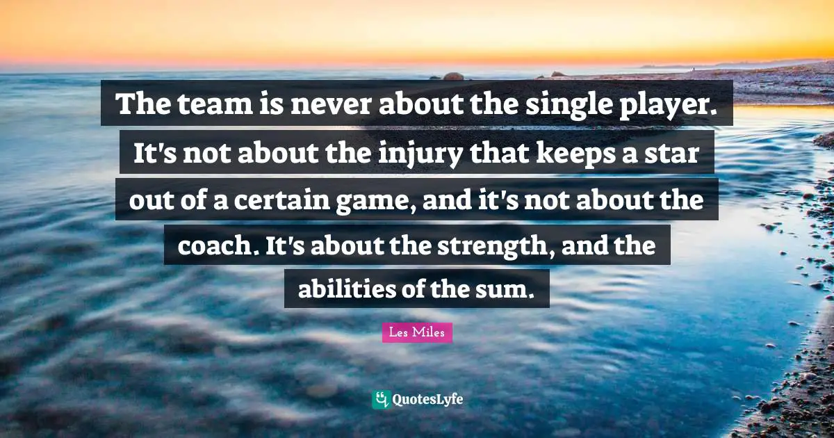 The team is never about the single player. It's not about the injury that keeps a star out of a certain game, and it's not about the coach. It's about the strength, and the abilities of the sum.