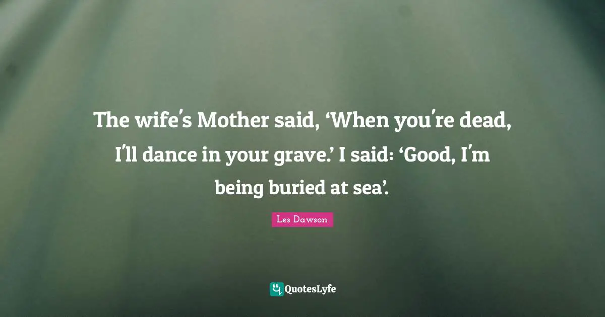 The wife's Mother said, ‘When you're dead, I'll dance in your grave.’ I said: ‘Good, I'm being buried at sea’.