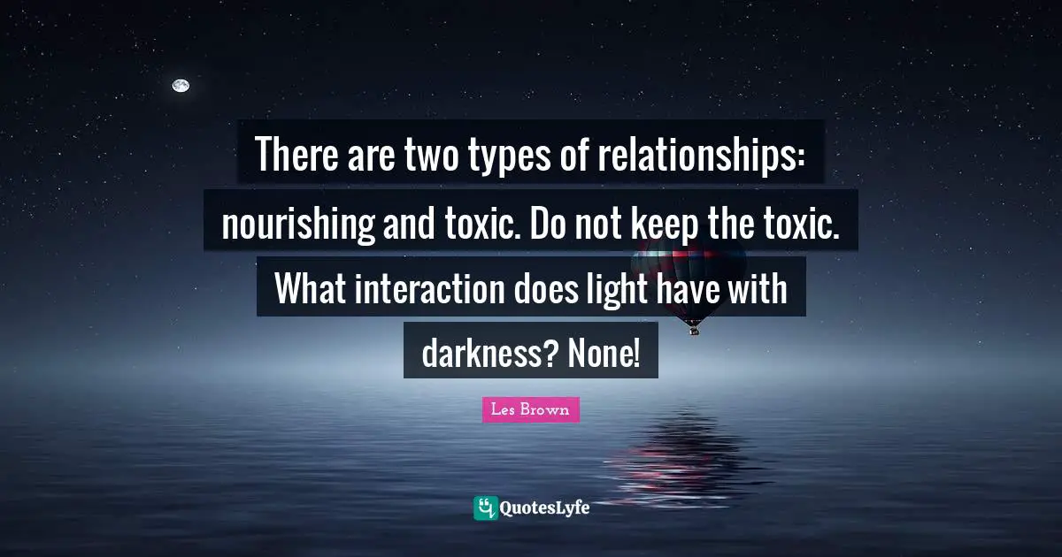 There are two types of relationships: nourishing and toxic. Do not keep the toxic. What interaction does light have with darkness? None!