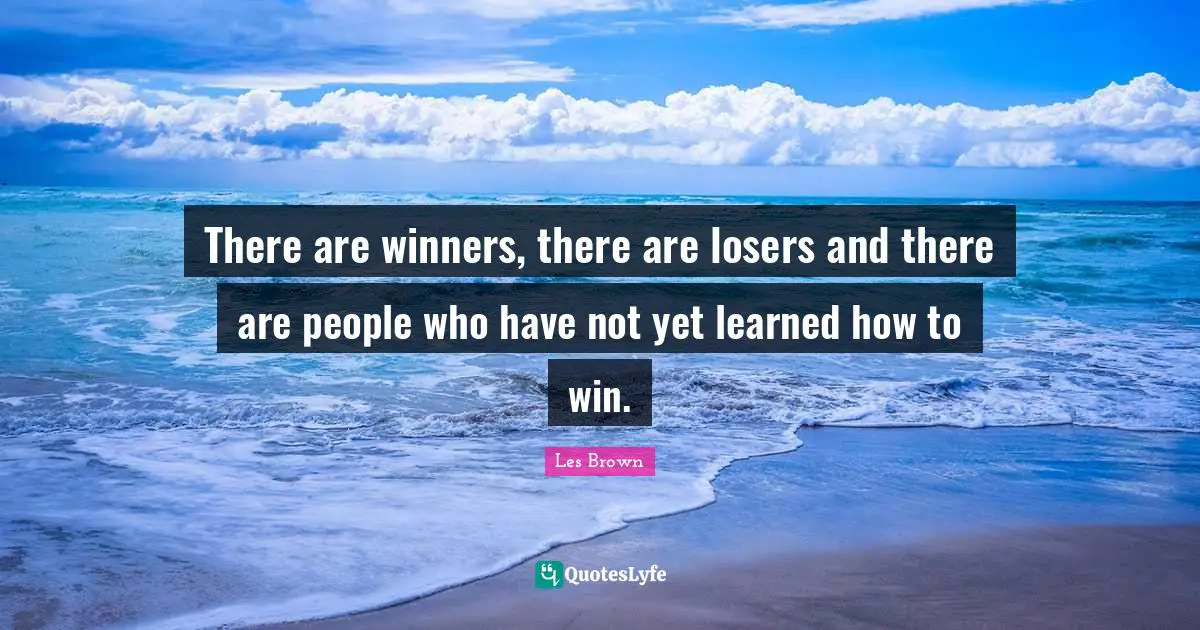 There are winners, there are losers and there are people who have not yet learned how to win.