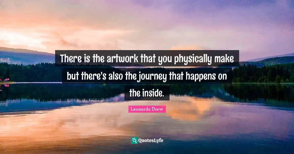 There is the artwork that you physically make but there's also the journey that happens on the inside.