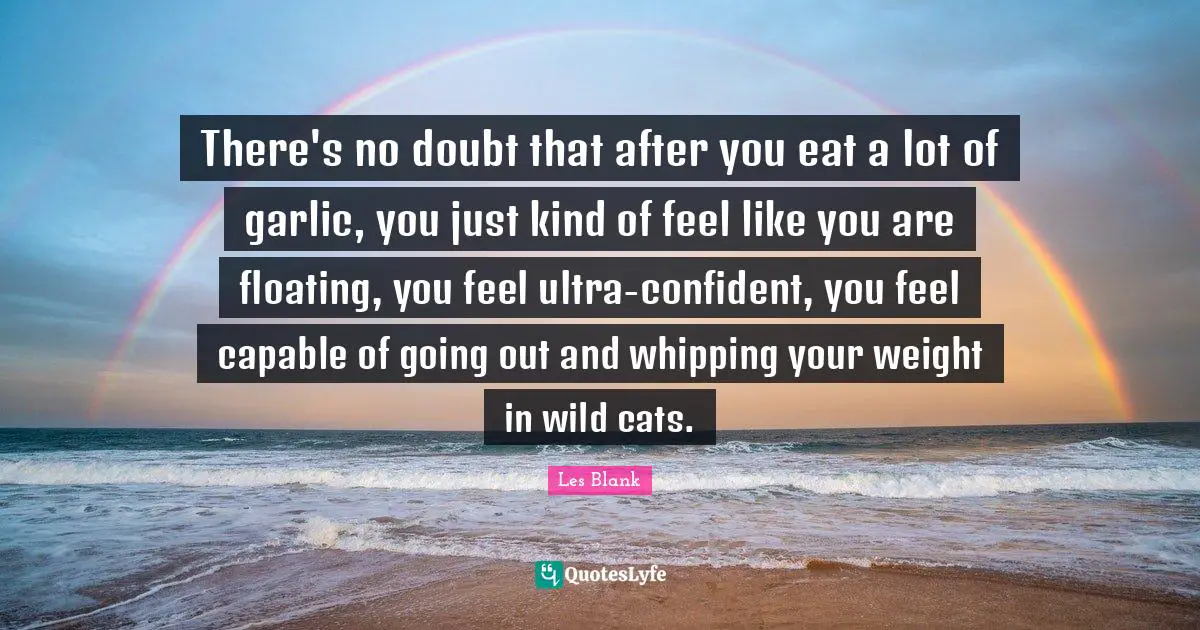 There's no doubt that after you eat a lot of garlic, you just kind of feel like you are floating, you feel ultra-confident, you feel capable of going out and whipping your weight in wild cats.