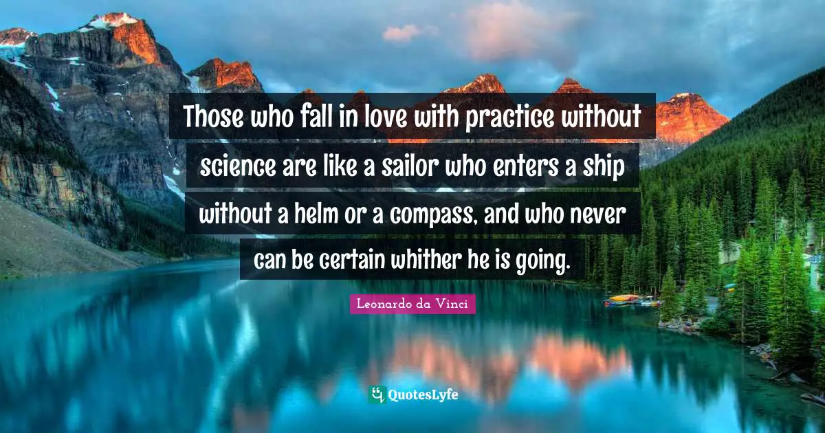 Those who fall in love with practice without science are like a sailor who enters a ship without a helm or a compass, and who never can be certain whither he is going.