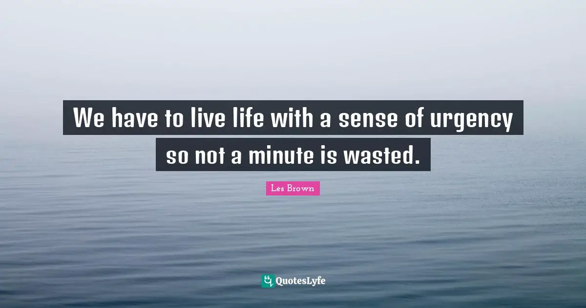 We have to live life with a sense of urgency so not a minute is wasted.