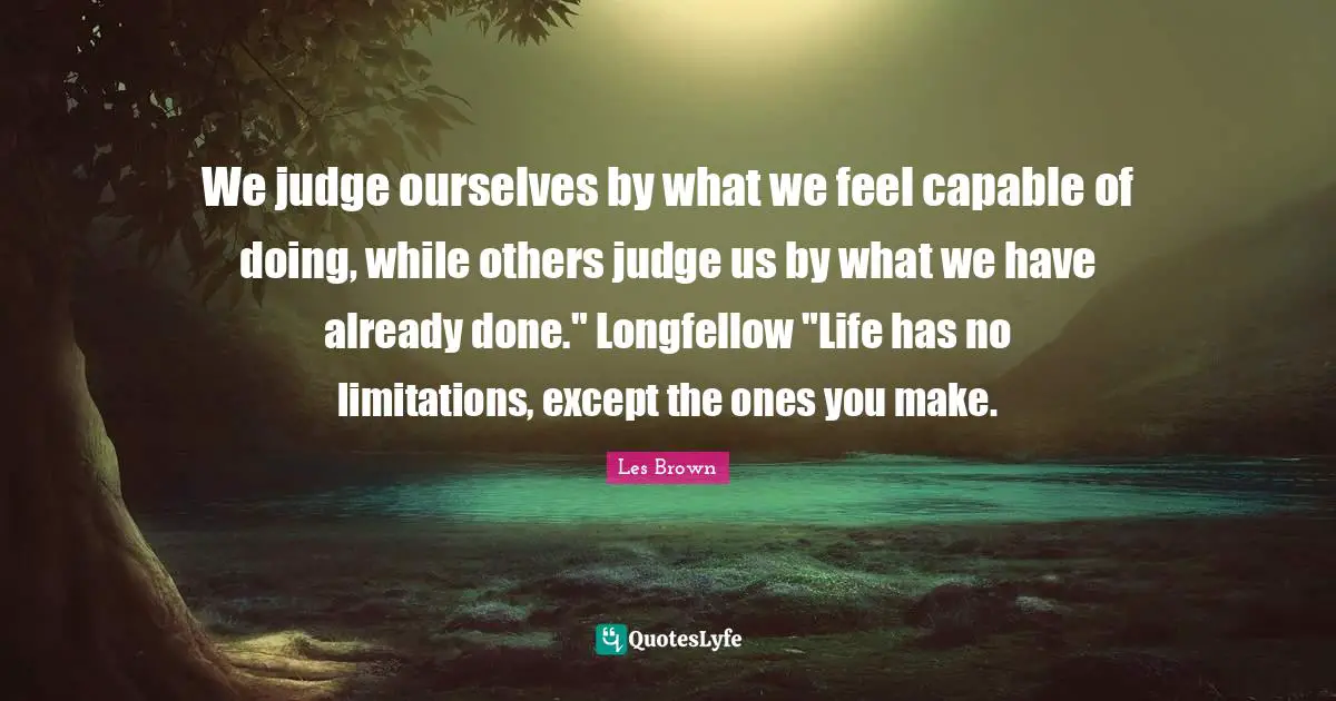 Les Brown Quotes: "We judge ourselves by what we feel capable of doing, while others judge us by what we have already done." Longfellow "Life has no limitations, except the ones you make."