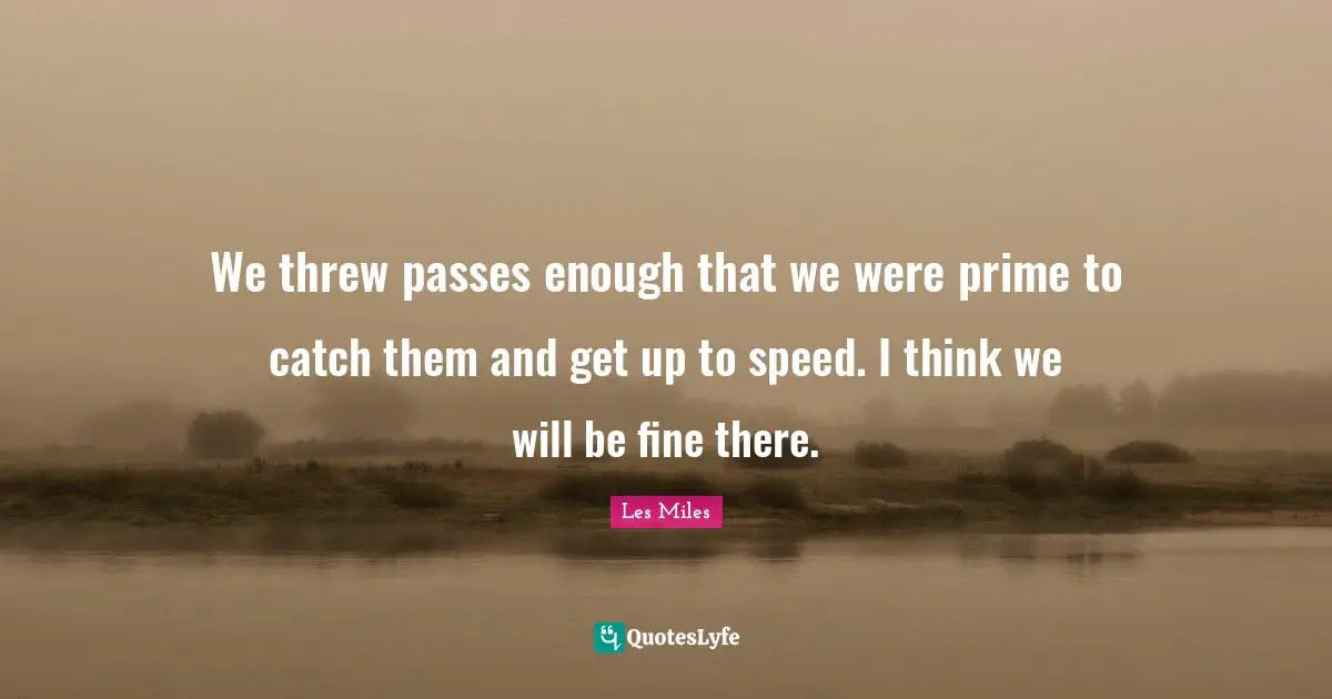 We threw passes enough that we were prime to catch them and get up to speed. I think we will be fine there.