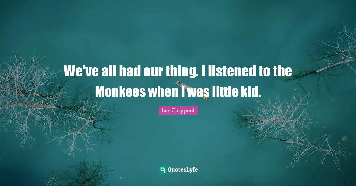 We've all had our thing. I listened to the Monkees when I was little kid.
