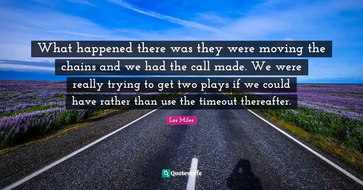What happened there was they were moving the chains and we had the call made. We were really trying to get two plays if we could have rather than use the timeout thereafter.