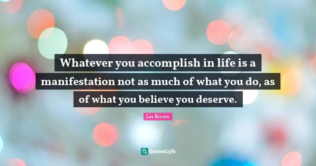 Whatever you accomplish in life is a manifestation not as much of what you do, as of what you believe you deserve.