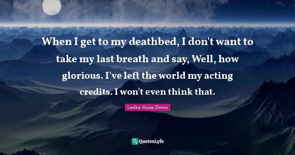 When I get to my deathbed, I don't want to take my last breath and say, Well, how glorious. I've left the world my acting credits. I won't even think that.